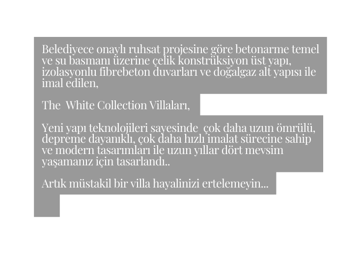 Belediyece onaylı ruhsat projesine göre betonarme temel ve su basmanı üzerine çelik konstrüksiyon üst yapı izolasyonlu fibrebeton duvarları ve doğalgaz alt yapısı ile imal edilen The White Collection Villaları Yeni yapı teknolojileri sayesinde çok daha uzun ömrülü depreme dayanıklı çok daha hızlı imalat sürecine sahip ve modern tasarımları ile uzun yıllar dört mevsim yaşamanız için tasarlandı Artık müstakil bir villa hayalinizi ertelemeyin